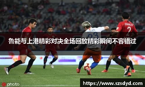 鲁能与上港精彩对决全场回放精彩瞬间不容错过