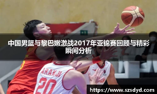 中国男篮与黎巴嫩激战2017年亚锦赛回顾与精彩瞬间分析